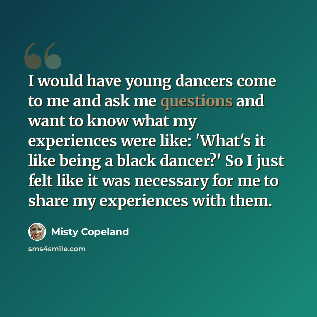 “I would have young dancers come to me and ask me questions and want to know what my experiences were like: 'What's it like being a black dancer?' So I just felt like it was necessary for me to share my experiences with them.” quote by Misty Copeland