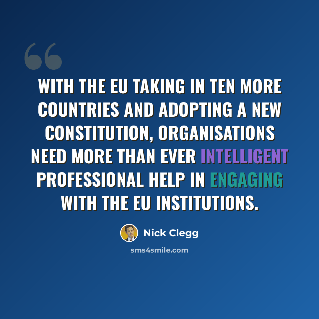 “With the EU taking in ten more countries and adopting a new Constitution, organisations need more than ever intelligent professional help in engaging with the EU institutions.” quote by Nick Clegg
