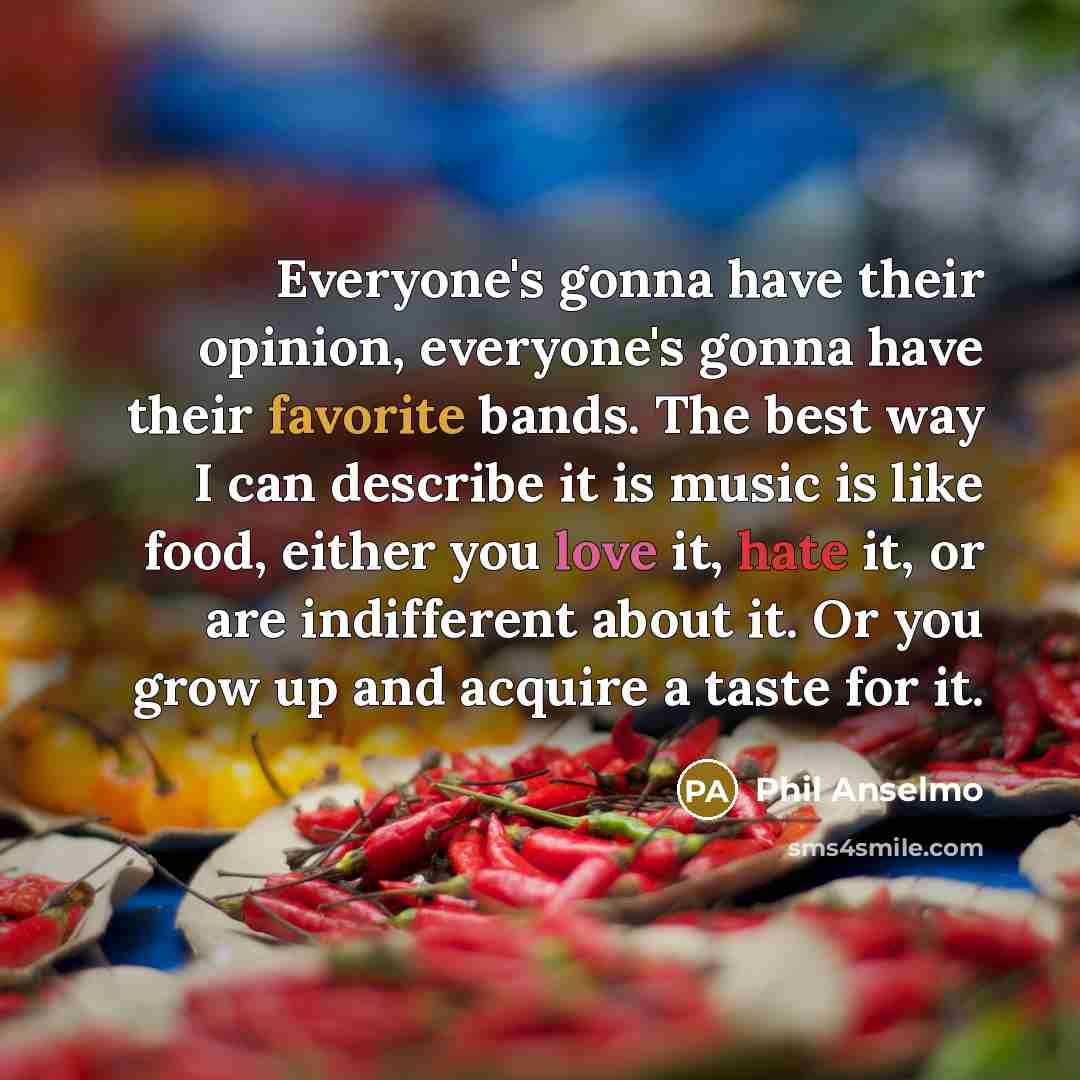 “Everyone's gonna have their opinion, everyone's gonna have their favorite bands. The best way I can describe it is music is like food, either you love it, hate it, or are indifferent about it. Or you grow up and acquire a taste for it.” quote by Phil Anselmo