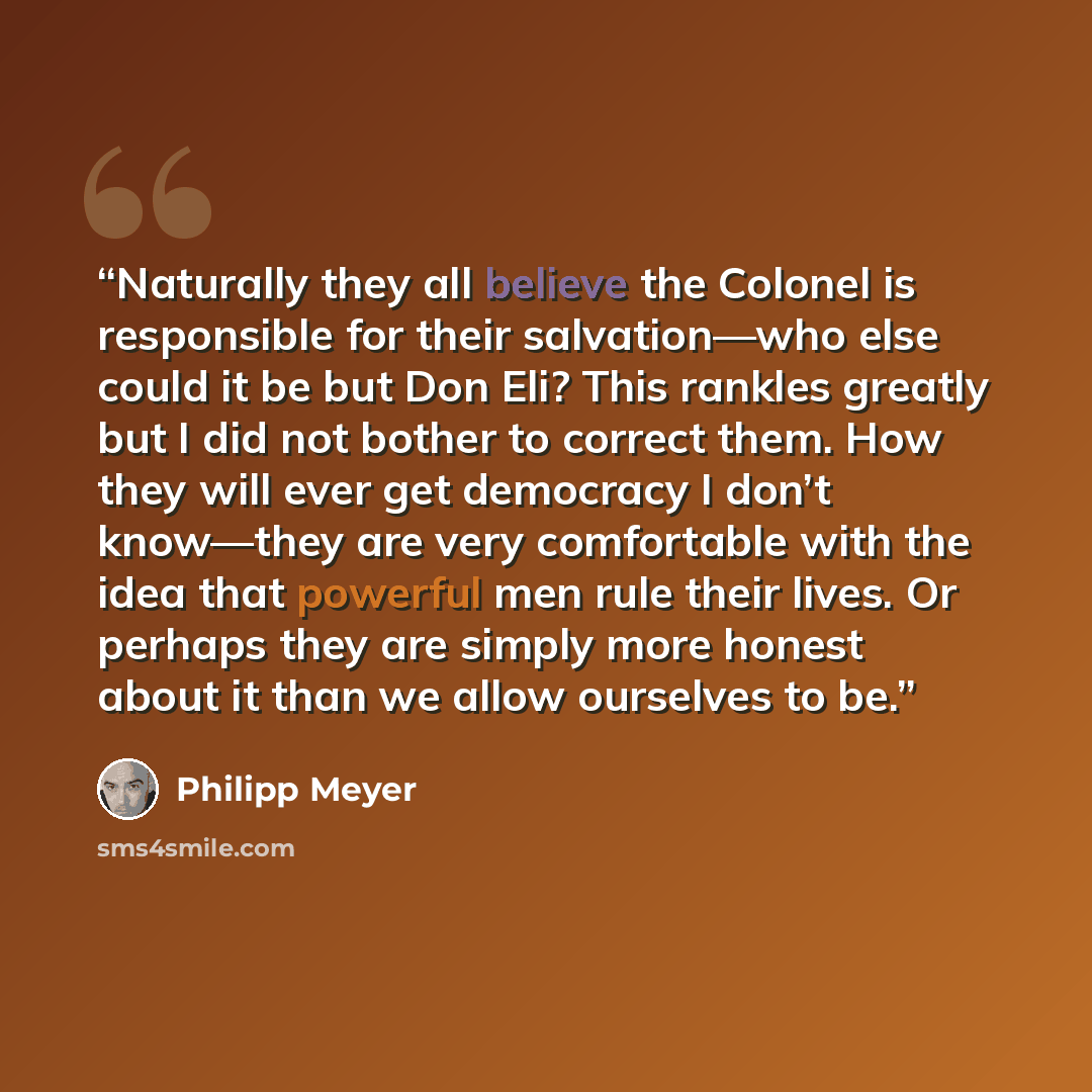 “Naturally they all believe the Colonel is responsible for their salvation—who else could it be but Don Eli? This rankles greatly but I did not bother to correct them. How they will ever get democracy I don’t know—they are very comfortable with the idea that powerful men rule their lives. Or…” quote by Philipp Meyer