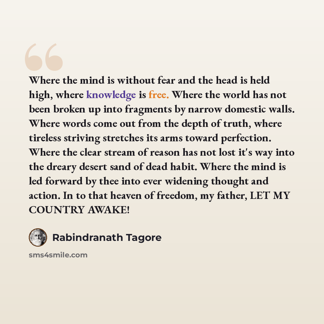 “Where the mind is without fear and the head is held high, where knowledge is free. Where the world has not been broken up into fragments by narrow domestic walls. Where words come out from the depth of truth, where tireless striving stretches its arms toward perfection. Where the clear stream of…” quote by Rabindranath Tagore