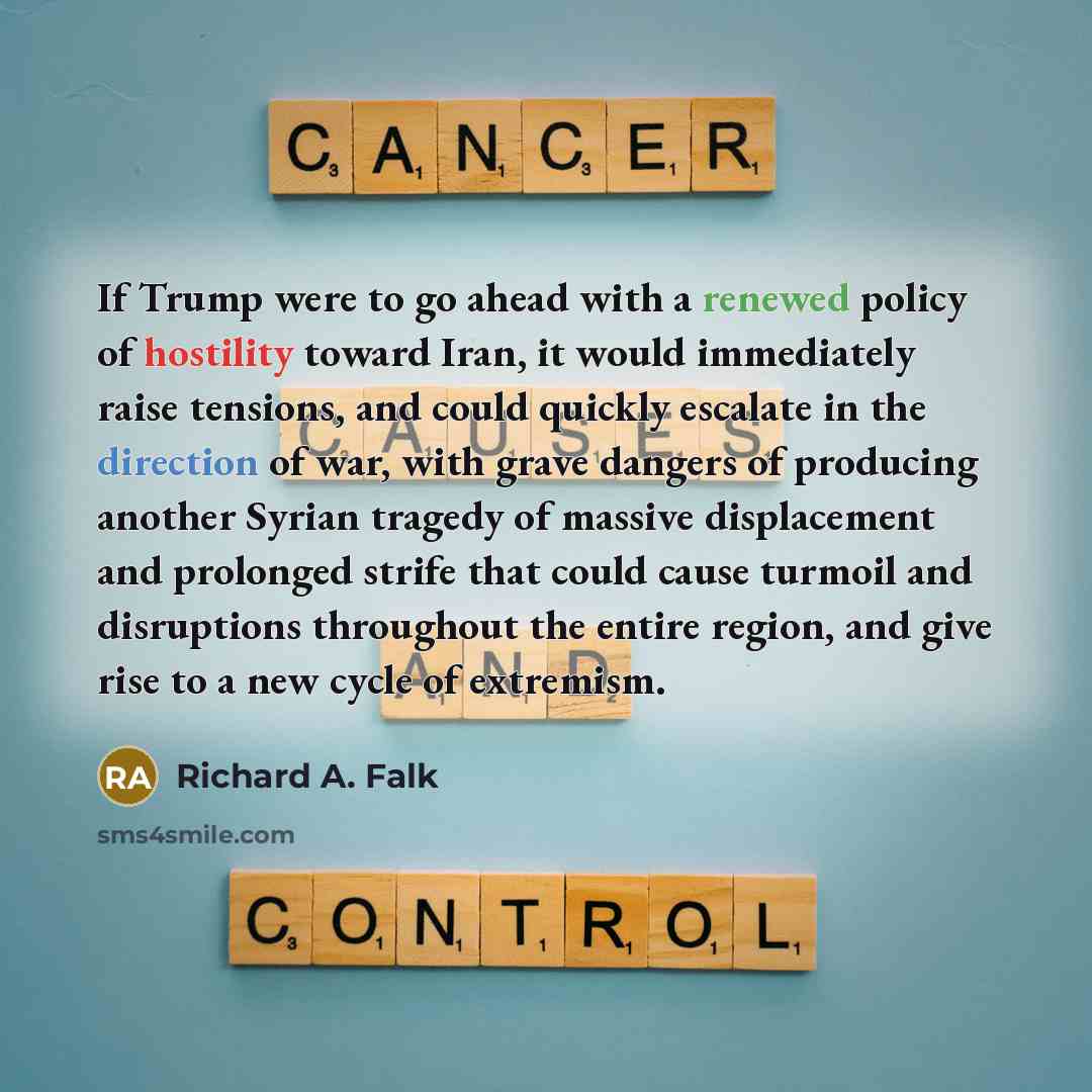 “If Trump were to go ahead with a renewed policy of hostility toward Iran, it would immediately raise tensions, and could quickly escalate in the direction of war, with grave dangers of producing another Syrian tragedy of massive displacement and prolonged strife that could cause turmoil and…” quote by Richard A. Falk