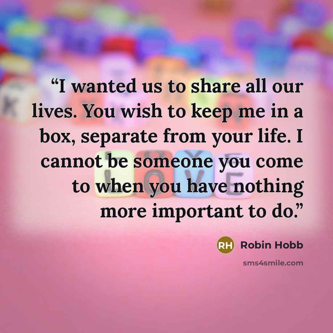“I wanted us to share all our lives. You wish to keep me in a box, separate from your life. I cannot be someone you come to when you have nothing more important to do.” quote by Robin Hobb