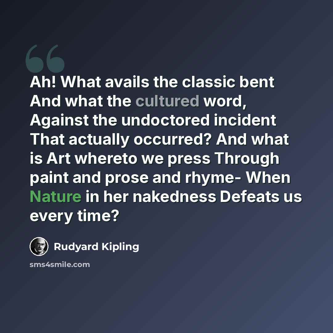 “Ah! What avails the classic bent And what the cultured word, Against the undoctored incident That actually occurred? And what is Art whereto we press Through paint and prose and rhyme- When Nature in her nakedness Defeats us every time?” quote by Rudyard Kipling