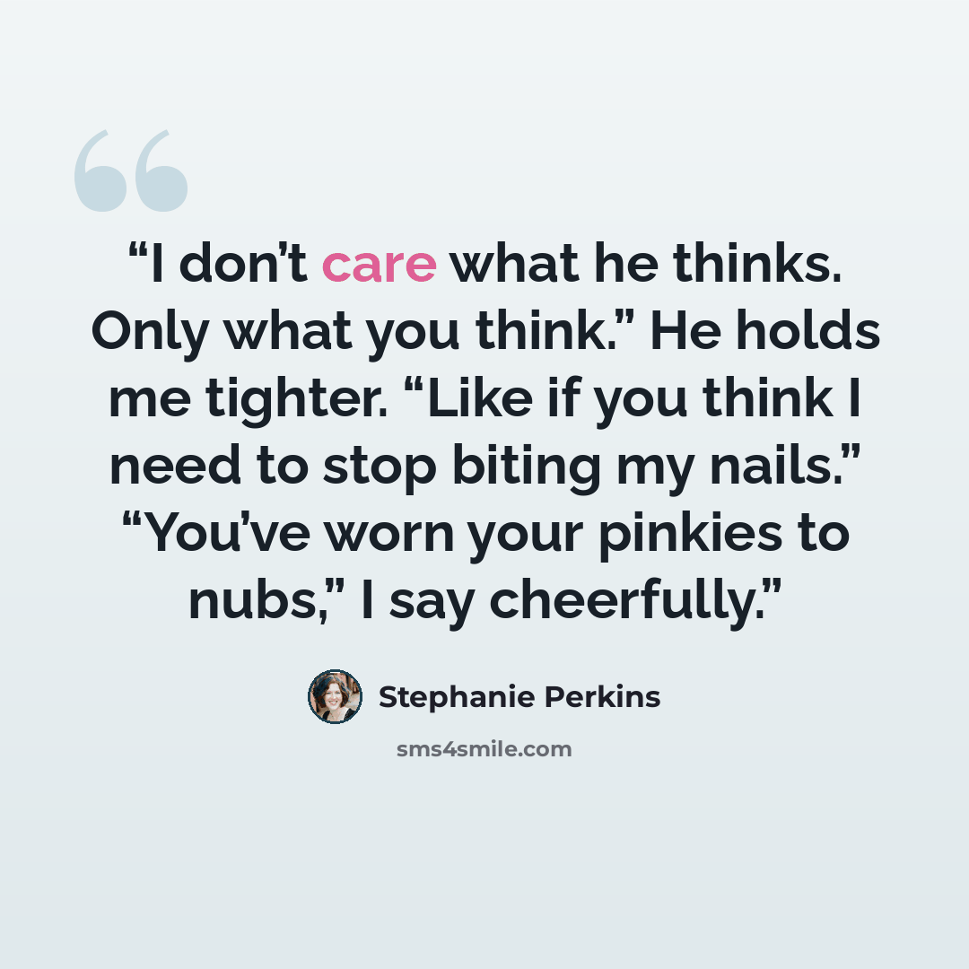 “I don’t care what he thinks. Only what you think.” He holds me tighter. “Like if you think I need to stop biting my nails.” “You’ve worn your pinkies to nubs,” I say cheerfully.” quote by Stephanie Perkins