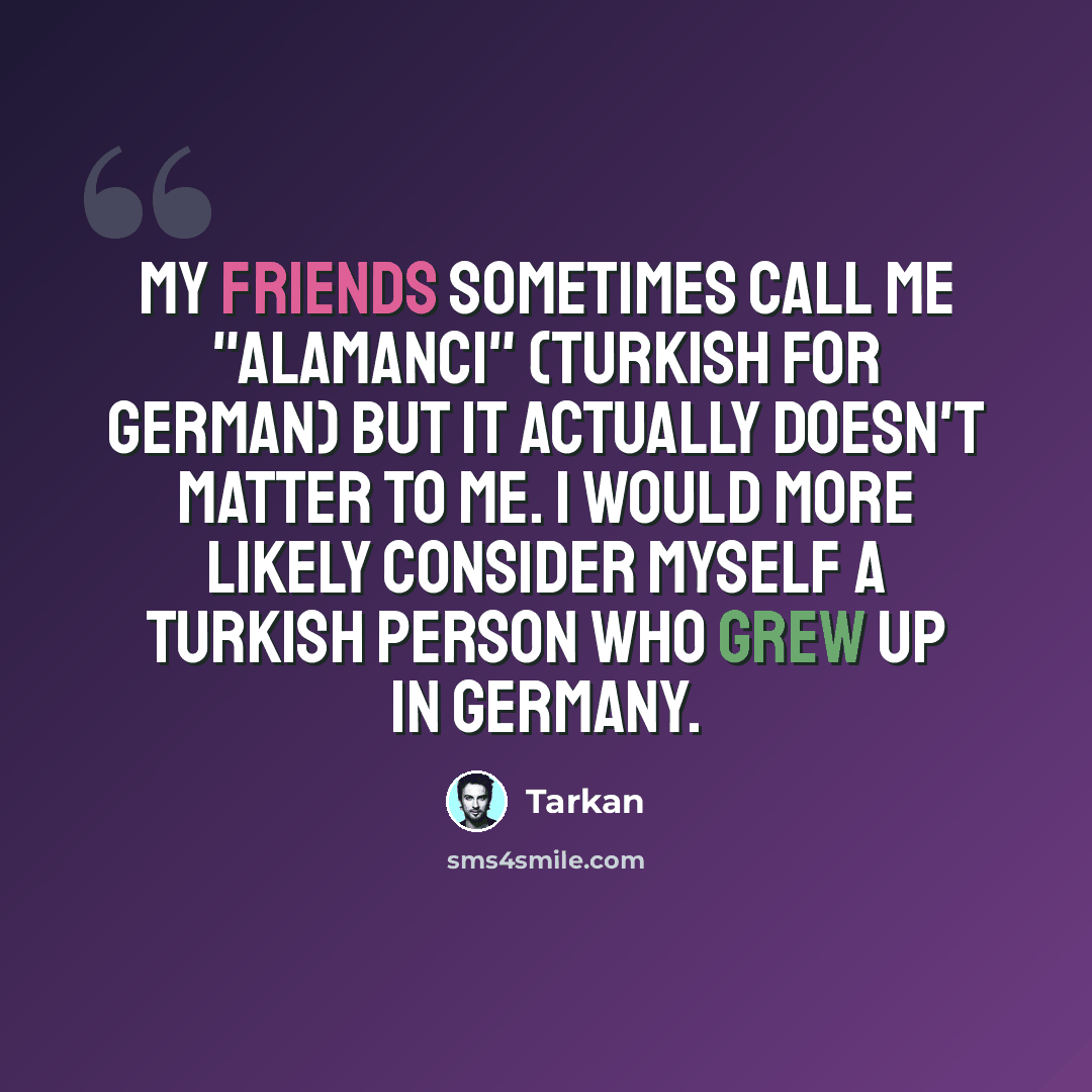“My friends sometimes call me "Alamanci" (Turkish for German) But it actually doesn't matter to me. I would more likely consider myself a Turkish person who grew up in Germany.” quote by Tarkan