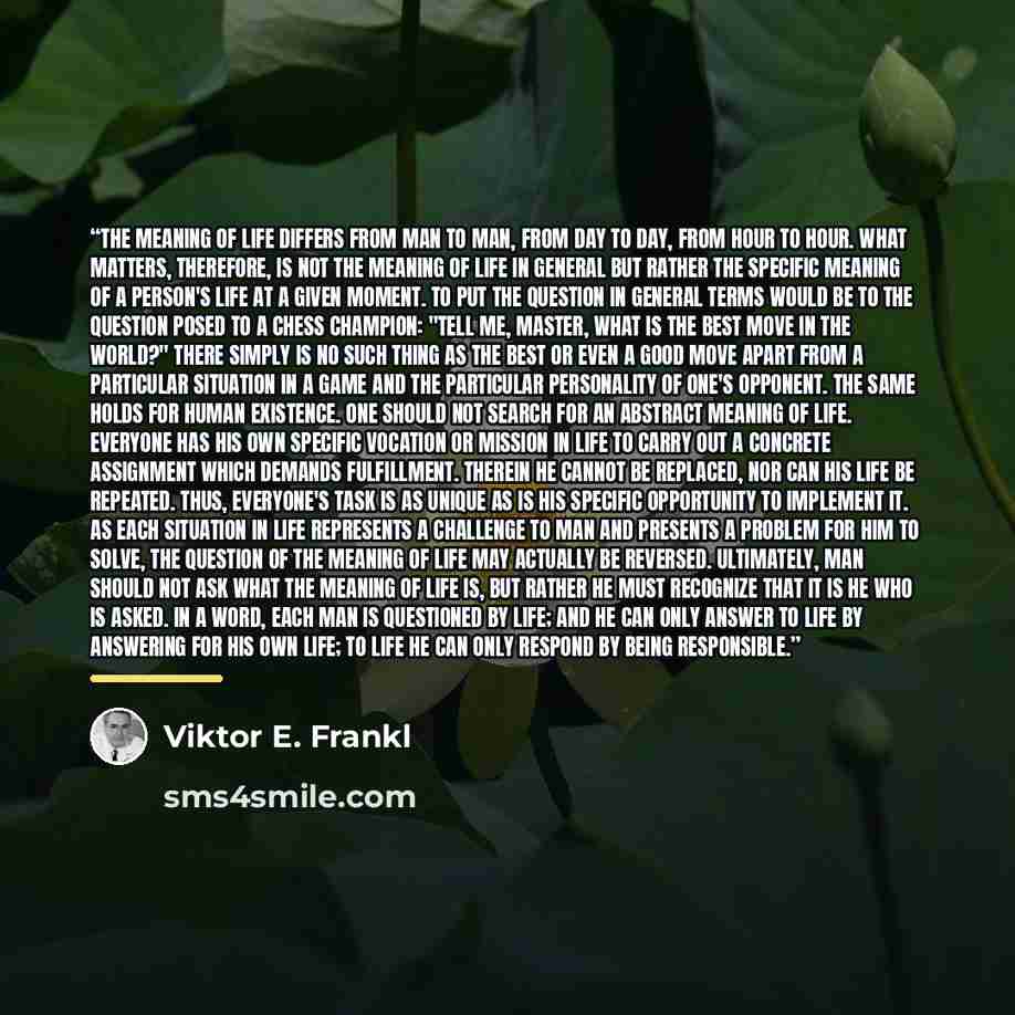 “The meaning of life differs from man to man, from day to day, from hour to hour. What matters, therefore, is not the meaning of life in general but rather the specific meaning of a person's life at a given moment. To put the question in general terms would be to the question posed to a chess…” quote by Viktor E. Frankl