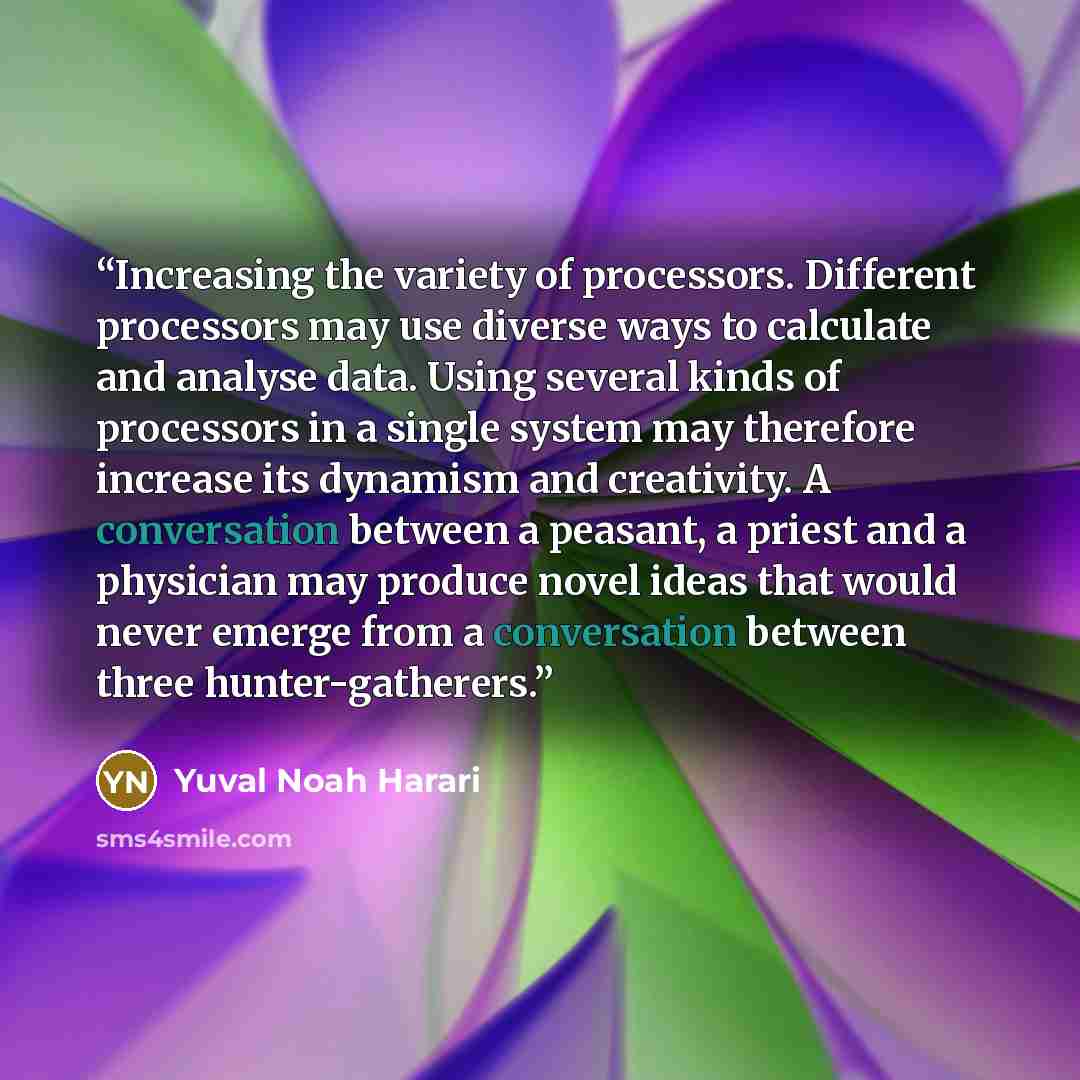 “Increasing the variety of processors. Different processors may use diverse ways to calculate and analyse data. Using several kinds of processors in a single system may therefore increase its dynamism and creativity. A conversation between a peasant, a priest and a physician may produce novel ideas…” quote by Yuval Noah Harari