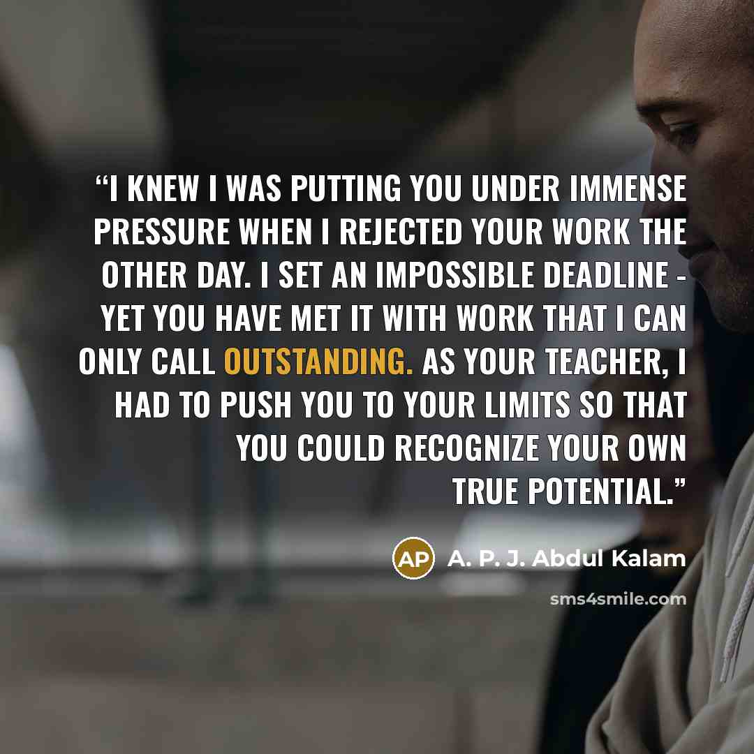 “I knew I was putting you under immense pressure when I rejected your work the other day. I set an impossible deadline - yet you have met it with work that I can only call outstanding. As your teacher, I had to push you to your limits so that you could recognize your own true potential.” quote by A. P. J. Abdul Kalam
