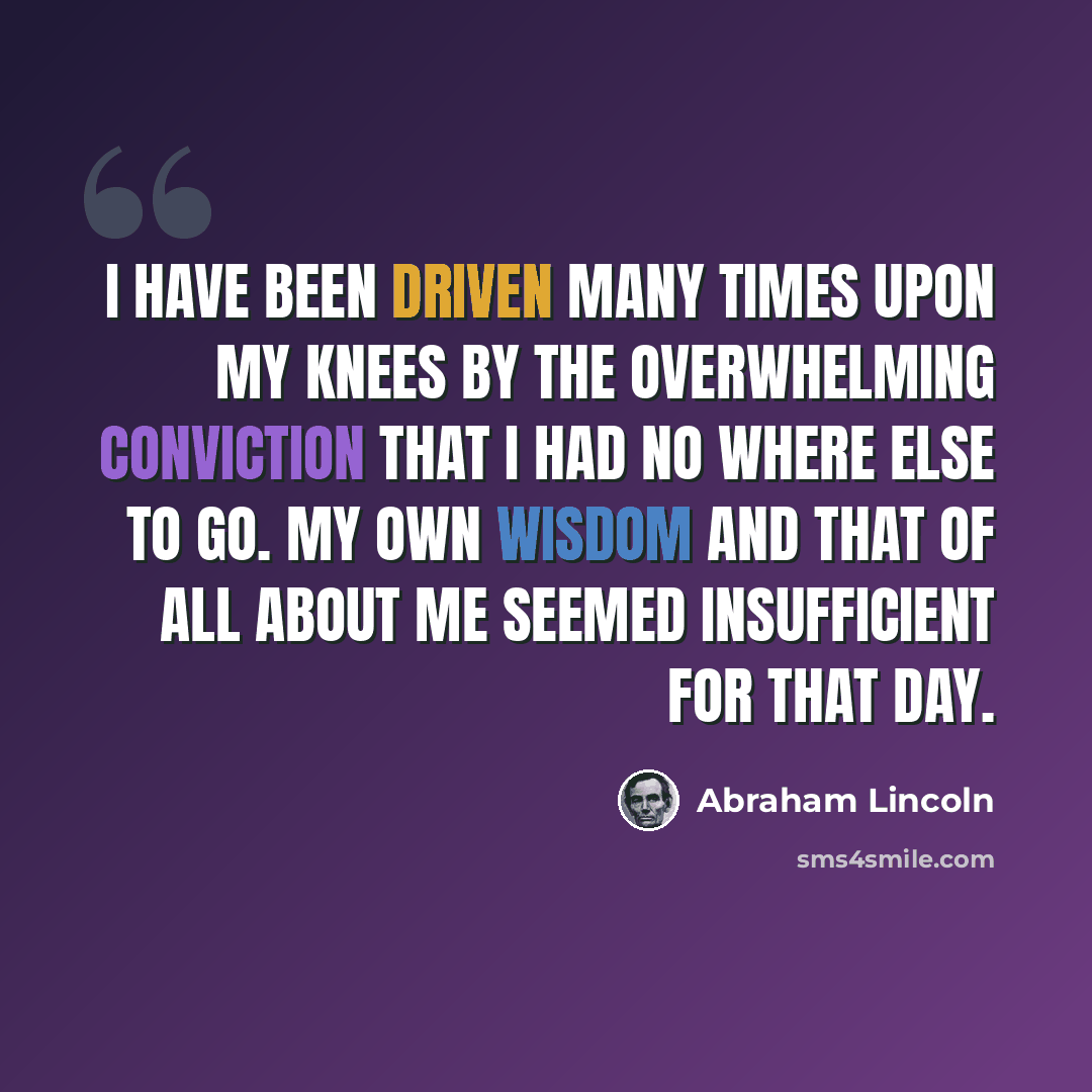 “I have been driven many times upon my knees by the overwhelming conviction that I had no where else to go. My own wisdom and that of all about me seemed insufficient for that day.” quote by Abraham Lincoln
