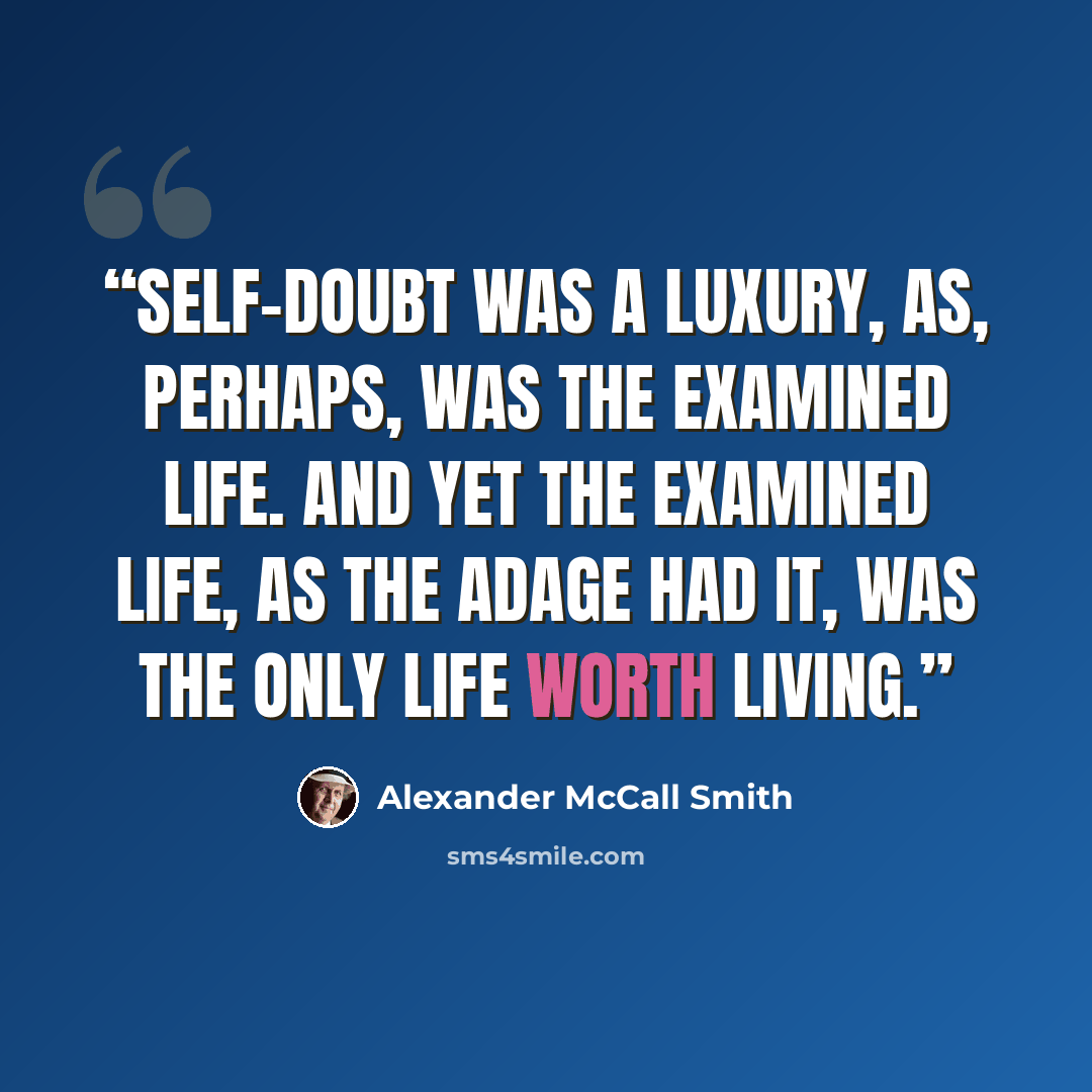 “Self-doubt was a luxury, as, perhaps, was the examined life. And yet the examined life, as the adage had it, was the only life worth living.” quote by Alexander McCall Smith