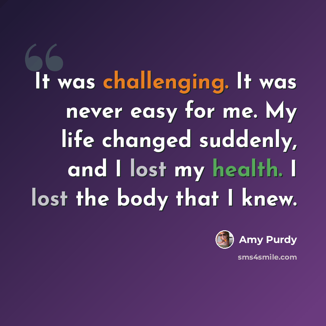 “It was challenging. It was never easy for me. My life changed suddenly, and I lost my health. I lost the body that I knew.” quote by Amy Purdy