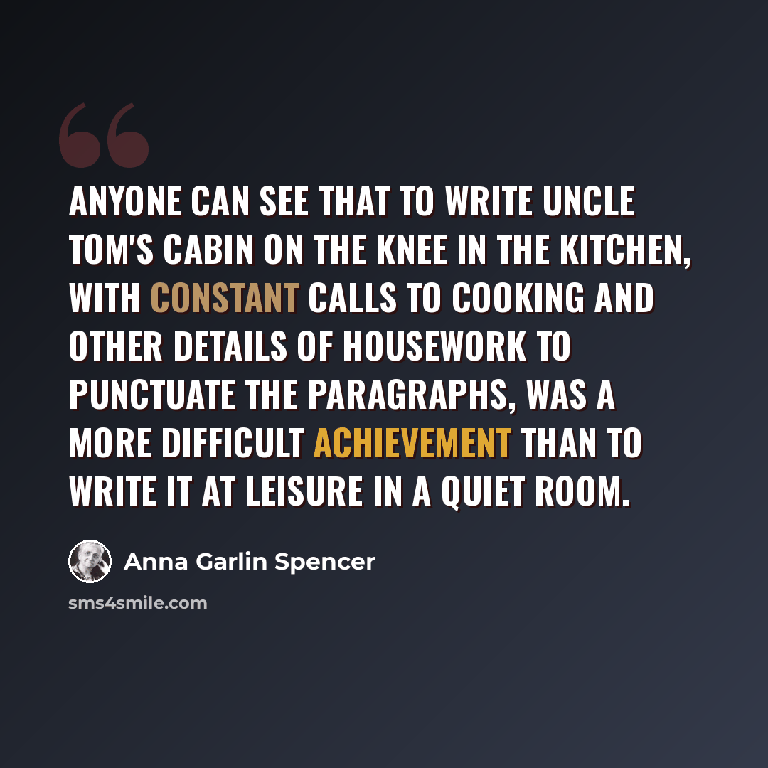“Anyone can see that to write Uncle Tom's Cabin on the knee in the kitchen, with constant calls to cooking and other details of housework to punctuate the paragraphs, was a more difficult achievement than to write it at leisure in a quiet room.” quote by Anna Garlin Spencer