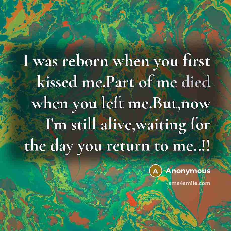 “I was reborn when you first kissed me.Part of me died when you left me.But,now I'm still alive,waiting for the day you return to me..!!” quote by Anonymous