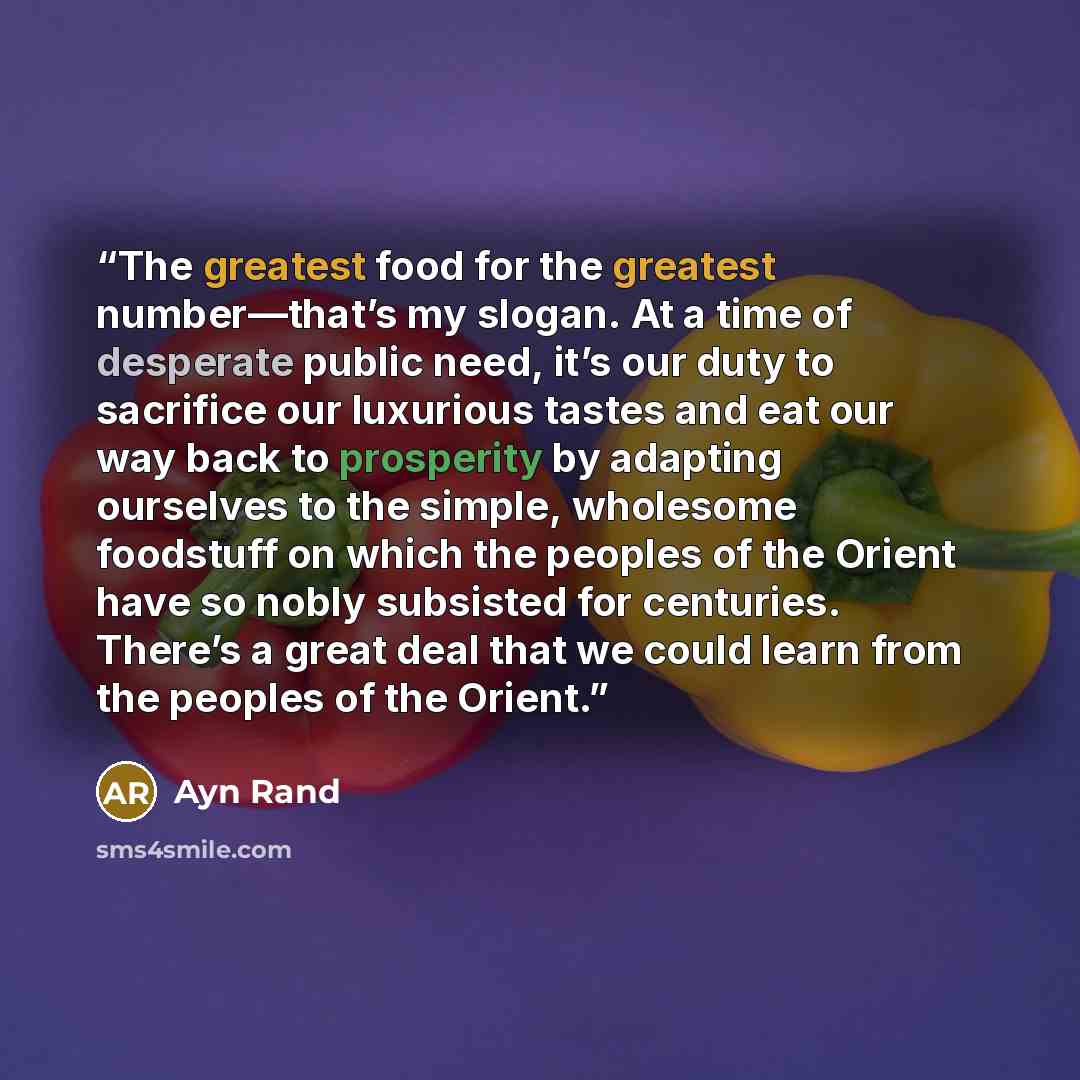 “The greatest food for the greatest number—that’s my slogan. At a time of desperate public need, it’s our duty to sacrifice our luxurious tastes and eat our way back to prosperity by adapting ourselves to the simple, wholesome foodstuff on which the peoples of the Orient have so nobly subsisted for…” quote by Ayn Rand