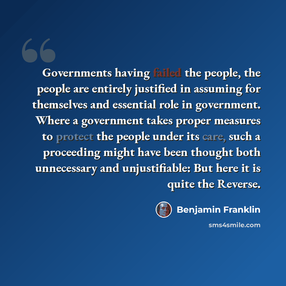 “Governments having failed the people, the people are entirely justified in assuming for themselves and essential role in government. Where a government takes proper measures to protect the people under its care, such a proceeding might have been thought both unnecessary and unjustifiable: But here…” quote by Benjamin Franklin