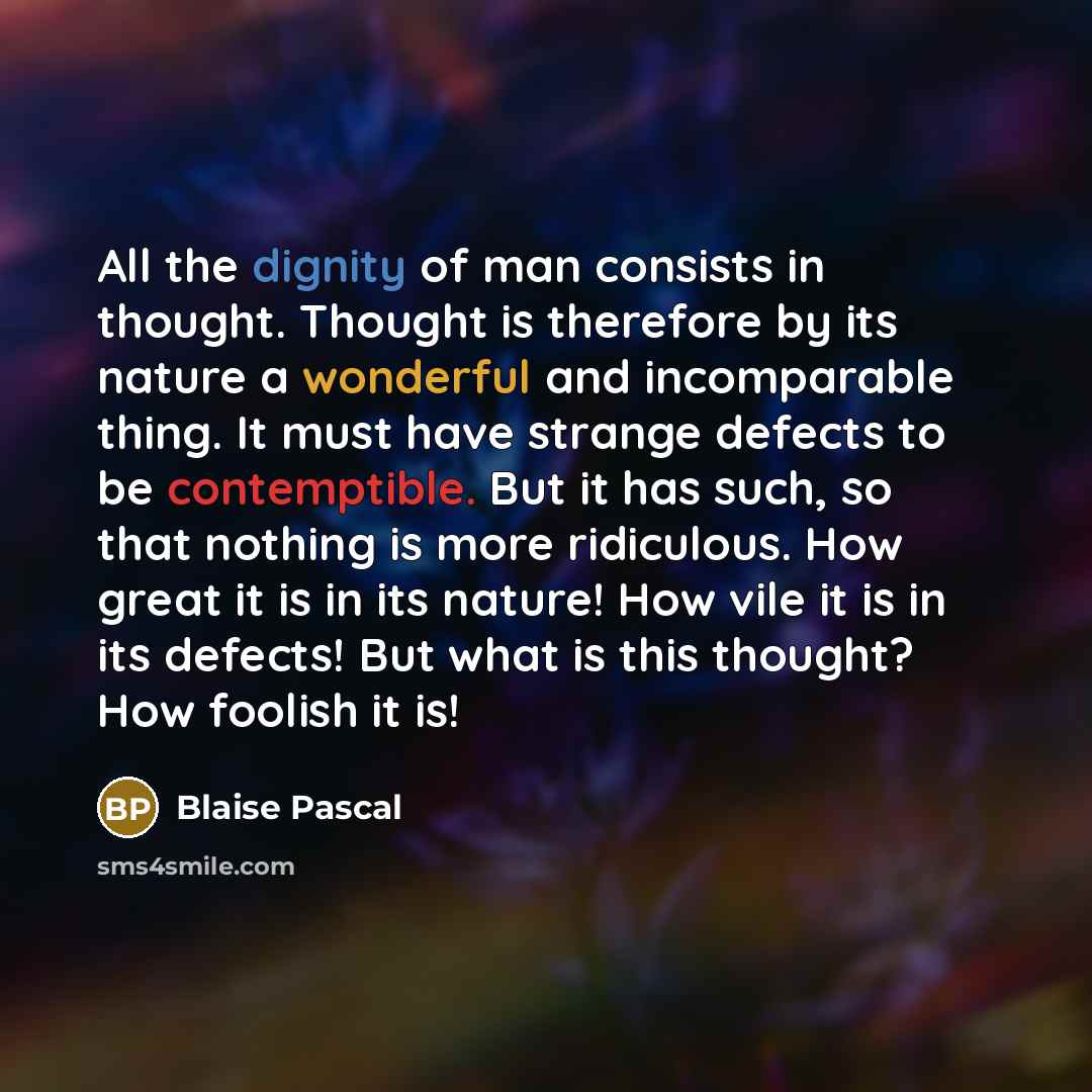 “All the dignity of man consists in thought. Thought is therefore by its nature a wonderful and incomparable thing. It must have strange defects to be contemptible. But it has such, so that nothing is more ridiculous. How great it is in its nature! How vile it is in its defects! But what is this…” quote by Blaise Pascal