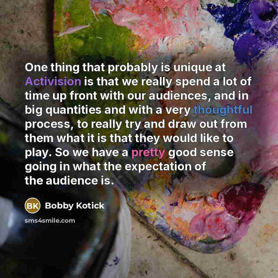 “One thing that probably is unique at Activision is that we really spend a lot of time up front with our audiences, and in big quantities and with a very thoughtful process, to really try and draw out from them what it is that they would like to play. So we have a pretty good sense going in what…” quote by Bobby Kotick