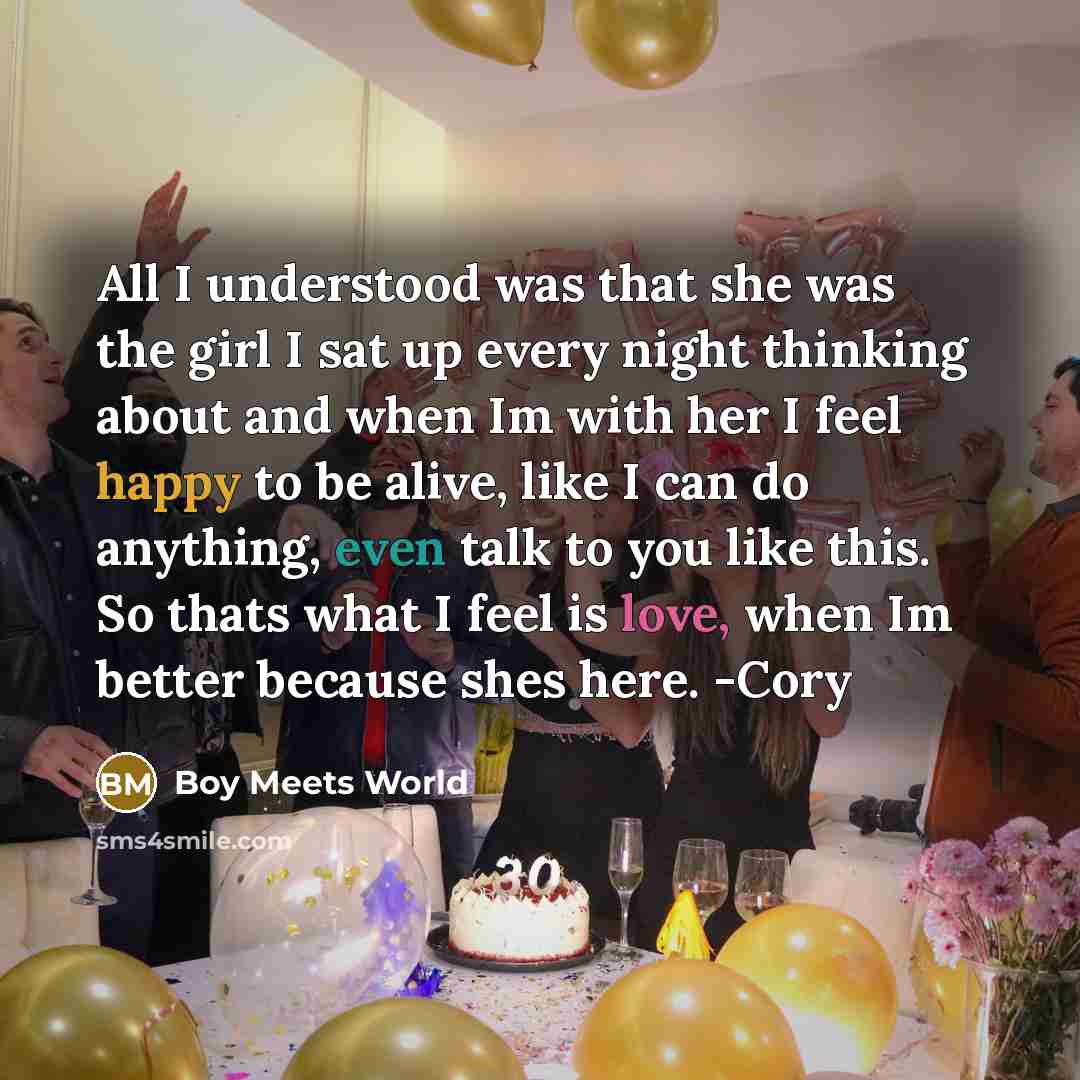 “All I understood was that she was the girl I sat up every night thinking about and when Im with her I feel happy to be alive, like I can do anything, even talk to you like this. So thats what I feel is love, when Im better because shes here. -Cory” quote by Boy Meets World