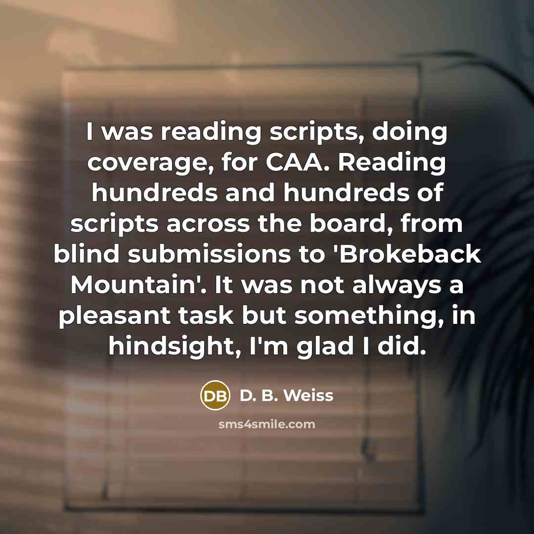 “I was reading scripts, doing coverage, for CAA. Reading hundreds and hundreds of scripts across the board, from blind submissions to 'Brokeback Mountain'. It was not always a pleasant task but something, in hindsight, I'm glad I did.” quote by D. B. Weiss
