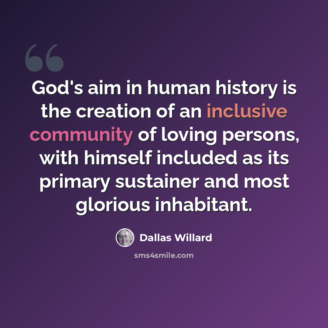 “God's aim in human history is the creation of an inclusive community of loving persons, with himself included as its primary sustainer and most glorious inhabitant.” quote by Dallas Willard