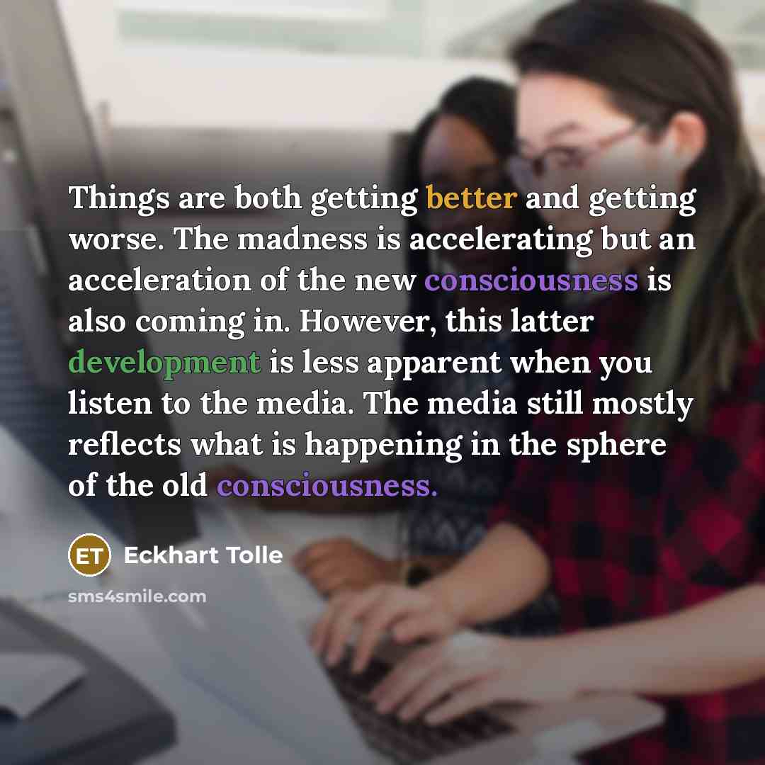 “Things are both getting better and getting worse. The madness is accelerating but an acceleration of the new consciousness is also coming in. However, this latter development is less apparent when you listen to the media. The media still mostly reflects what is happening in the sphere of the old…” quote by Eckhart Tolle