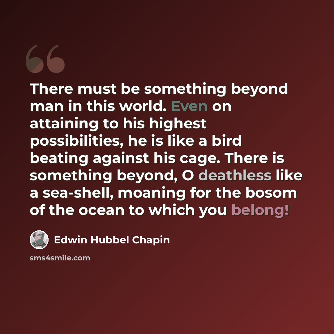 “There must be something beyond man in this world. Even on attaining to his highest possibilities, he is like a bird beating against his cage. There is something beyond, O deathless like a sea-shell, moaning for the bosom of the ocean to which you belong!” quote by Edwin Hubbel Chapin