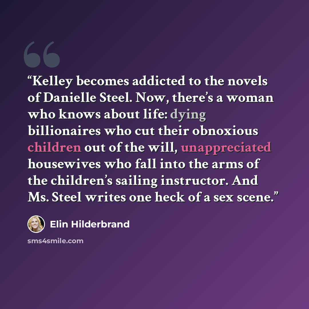 “Kelley becomes addicted to the novels of Danielle Steel. Now, there’s a woman who knows about life: dying billionaires who cut their obnoxious children out of the will, unappreciated housewives who fall into the arms of the children’s sailing instructor. And Ms. Steel writes one heck of a sex scene.” quote by Elin Hilderbrand
