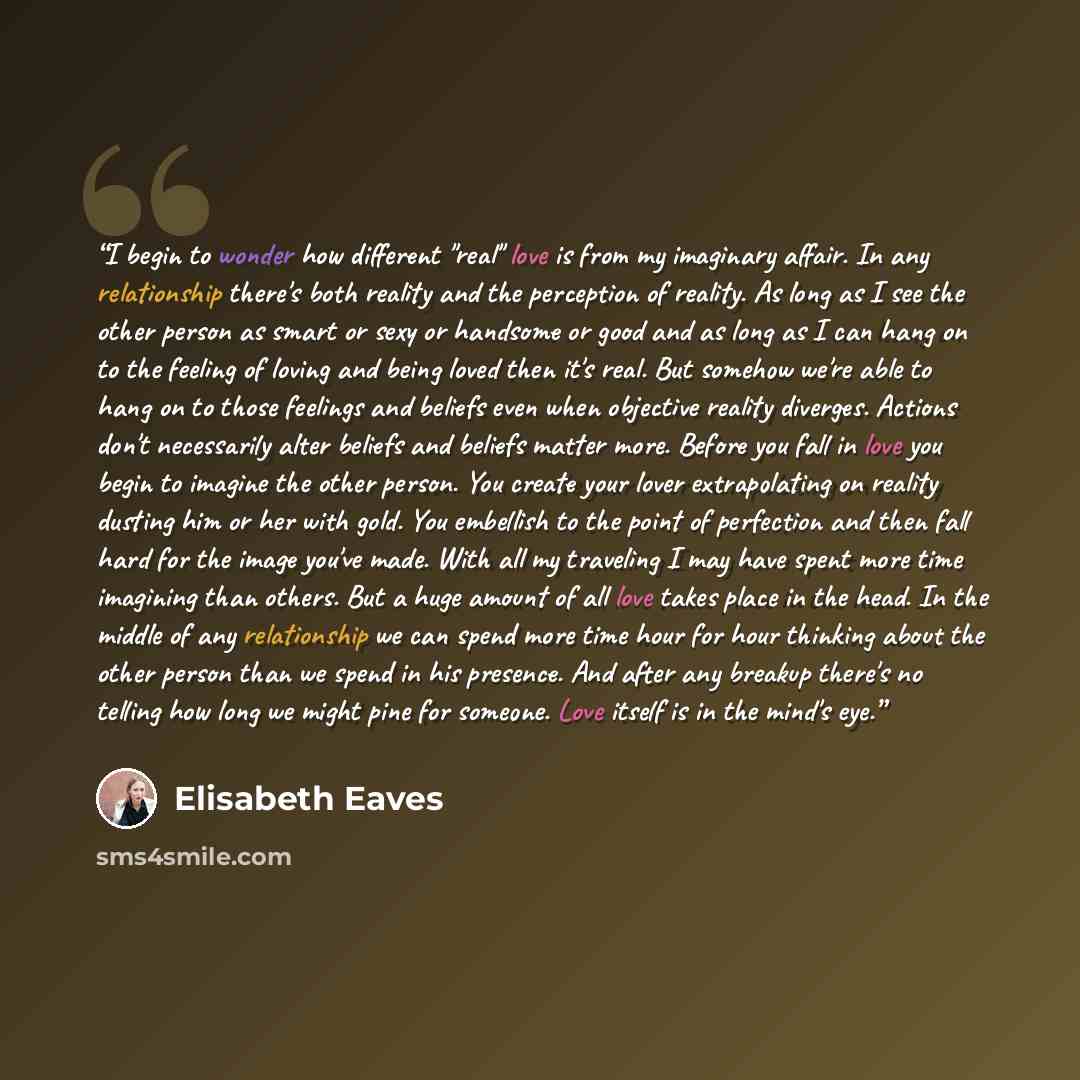 “I begin to wonder how different "real" love is from my imaginary affair. In any relationship there's both reality and the perception of reality. As long as I see the other person as smart or sexy or handsome or good and as long as I can hang on to the feeling of loving and being loved then it's…” quote by Elisabeth Eaves