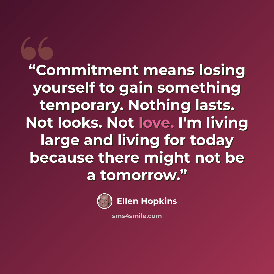 “Commitment means losing yourself to gain something temporary. Nothing lasts. Not looks. Not love. I'm living large and living for today because there might not be a tomorrow.” quote by Ellen Hopkins