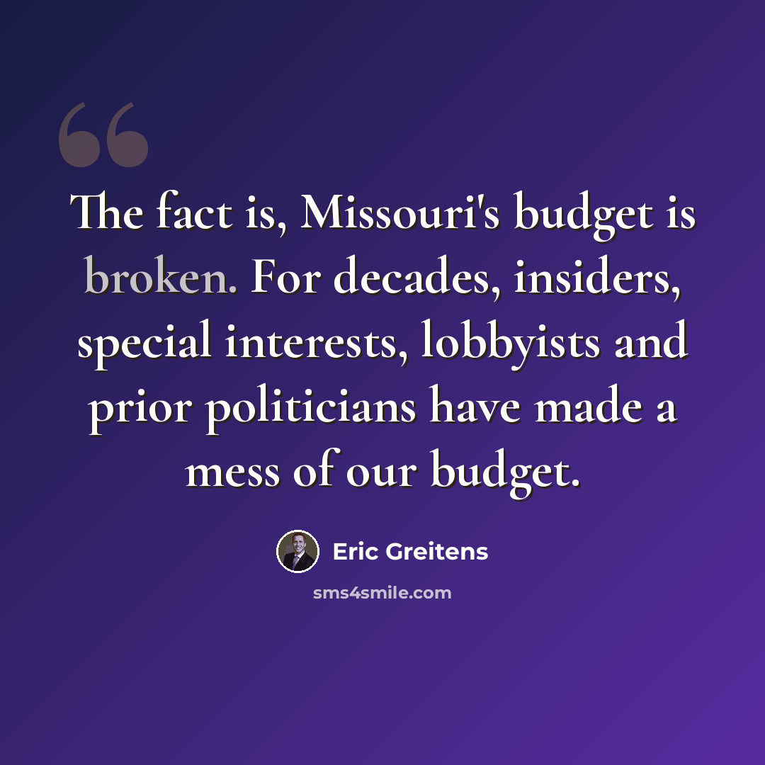 “The fact is, Missouri's budget is broken. For decades, insiders, special interests, lobbyists and prior politicians have made a mess of our budget.” quote by Eric Greitens