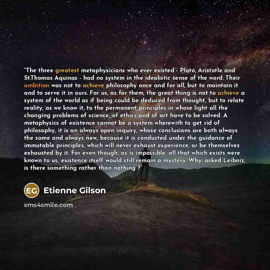 “The three greatest metaphysicians who ever existed - Plato, Aristotle and St.Thomas Aquinas - had no system in the idealistic sense of the word. Their ambition was not to achieve philosophy once and for all, but to maintain it and to serve it in ours. For us, as for them, the great thing is not to…” quote by Étienne Gilson