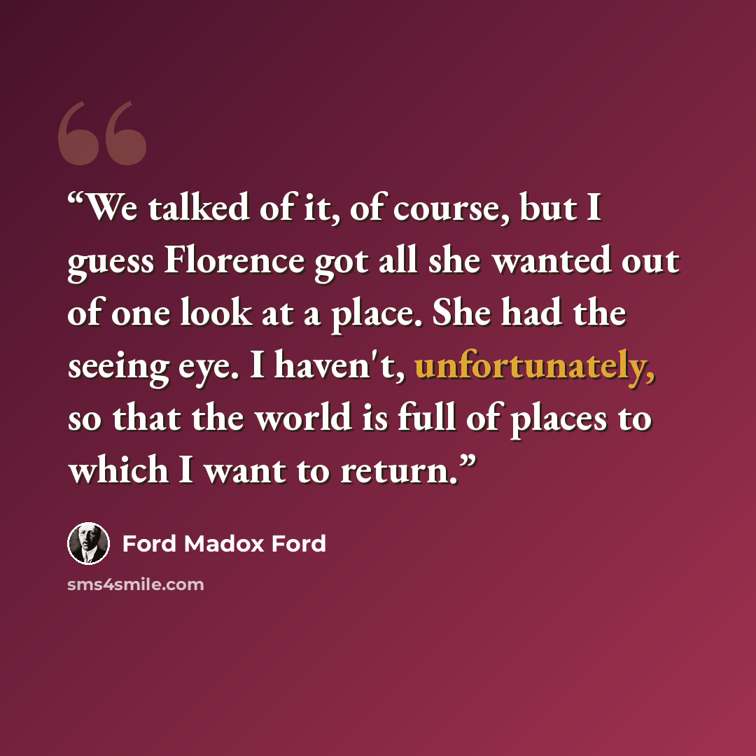 “We talked of it, of course, but I guess Florence got all she wanted out of one look at a place. She had the seeing eye. I haven't, unfortunately, so that the world is full of places to which I want to return.” quote by Ford Madox Ford