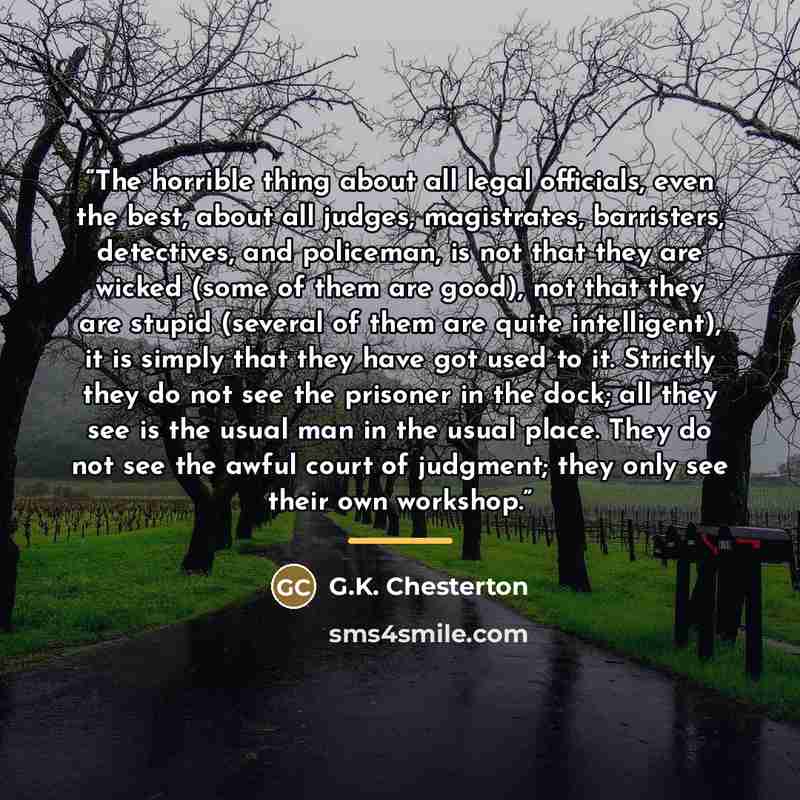 “The horrible thing about all legal officials, even the best, about all judges, magistrates, barristers, detectives, and policeman, is not that they are wicked (some of them are good), not that they are stupid (several of them are quite intelligent), it is simply that they have got used to it…” quote by G.K. Chesterton