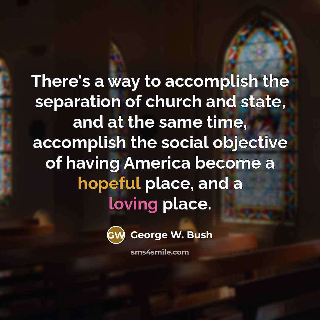 “There's a way to accomplish the separation of church and state, and at the same time, accomplish the social objective of having America become a hopeful place, and a loving place.” quote by George W. Bush
