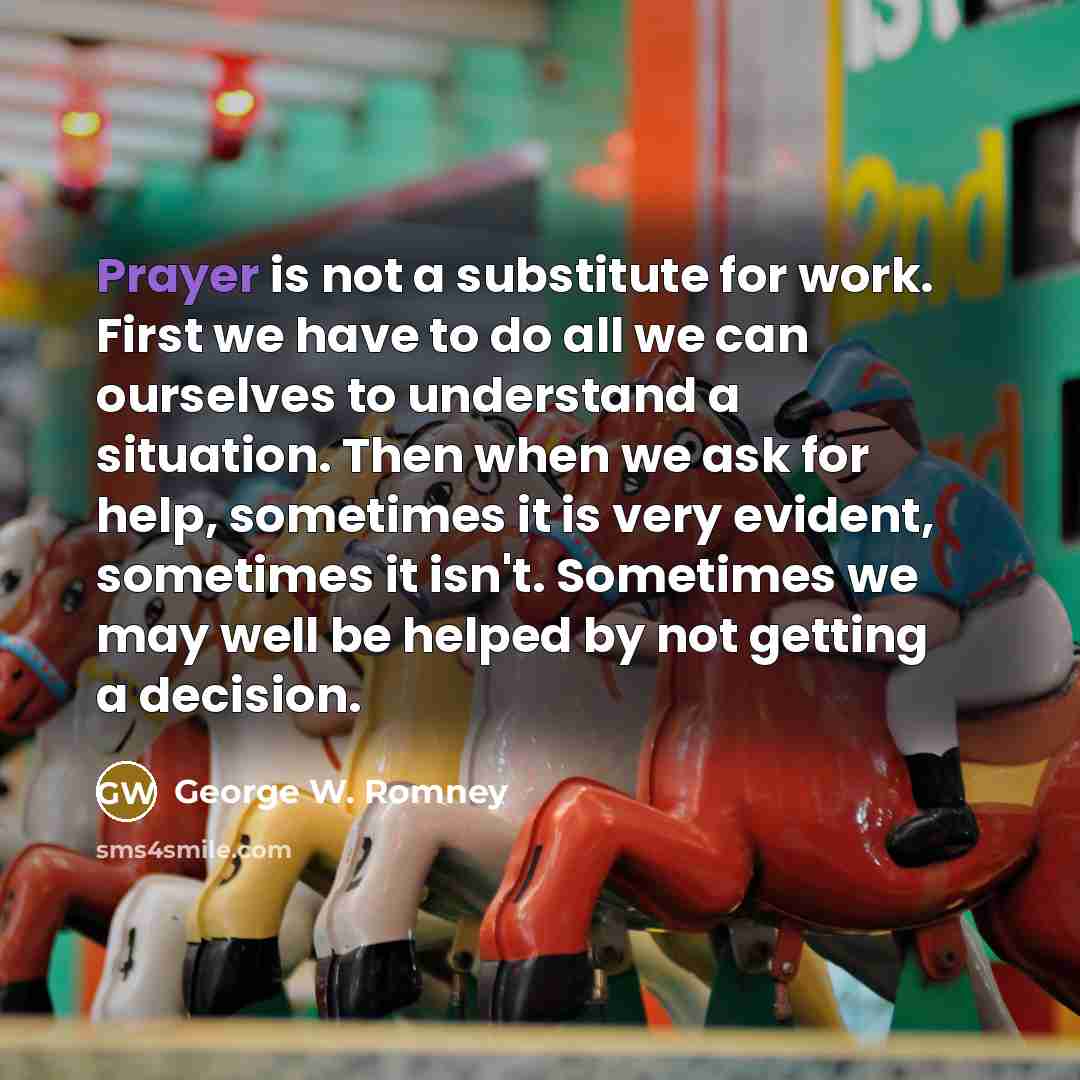 “Prayer is not a substitute for work. First we have to do all we can ourselves to understand a situation. Then when we ask for help, sometimes it is very evident, sometimes it isn't. Sometimes we may well be helped by not getting a decision.” quote by George W. Romney