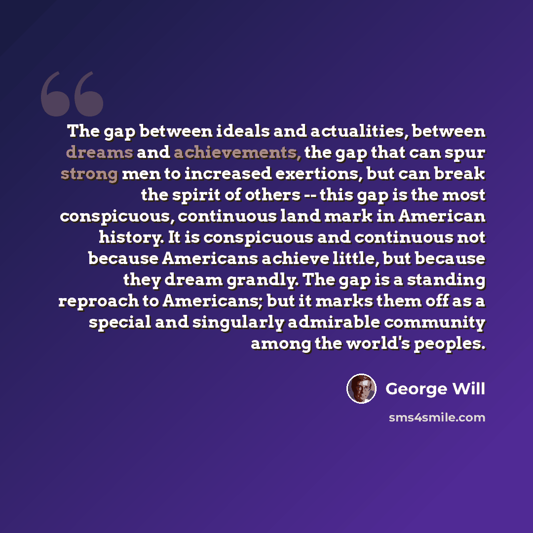 “The gap between ideals and actualities, between dreams and achievements, the gap that can spur strong men to increased exertions, but can break the spirit of others -- this gap is the most conspicuous, continuous land mark in American history. It is conspicuous and continuous not because Americans…” quote by George Will