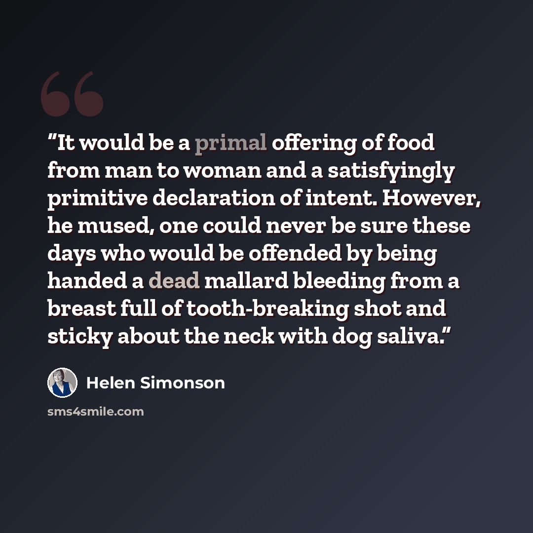 “It would be a primal offering of food from man to woman and a satisfyingly primitive declaration of intent. However, he mused, one could never be sure these days who would be offended by being handed a dead mallard bleeding from a breast full of tooth-breaking shot and sticky about the neck with…” quote by Helen Simonson