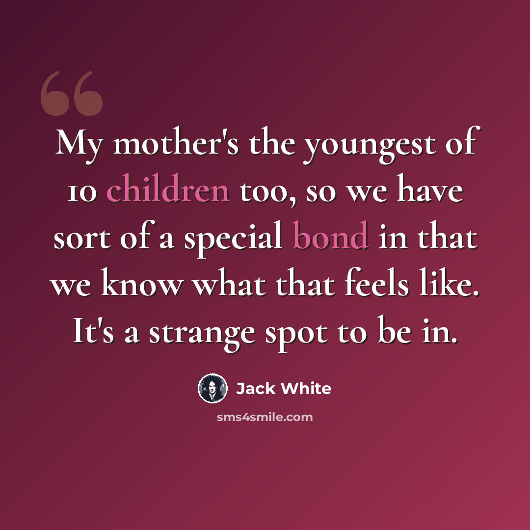 “My mother's the youngest of 10 children too, so we have sort of a special bond in that we know what that feels like. It's a strange spot to be in.” quote by Jack White