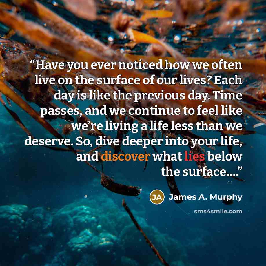 “Have you ever noticed how we often live on the surface of our lives? Each day is like the previous day. Time passes, and we continue to feel like we’re living a life less than we deserve. So, dive deeper into your life, and discover what lies below the surface….” quote by James A. Murphy