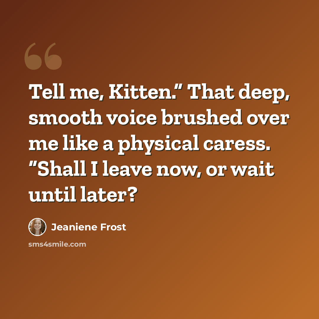 “Tell me, Kitten.” That deep, smooth voice brushed over me like a physical caress. “Shall I leave now, or wait until later?” quote by Jeaniene Frost