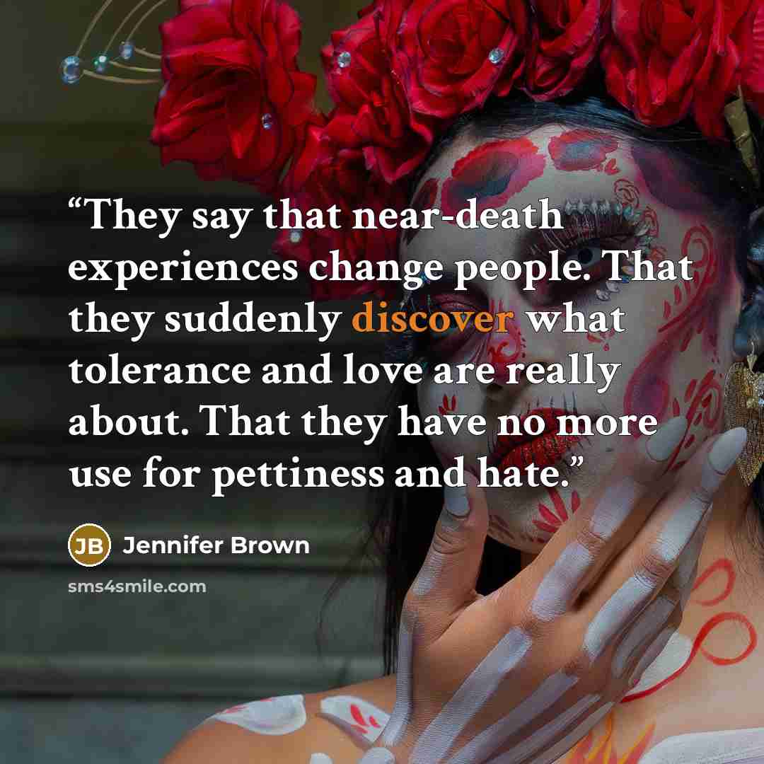 “They say that near-death experiences change people. That they suddenly discover what tolerance and love are really about. That they have no more use for pettiness and hate.” quote by Jennifer Brown