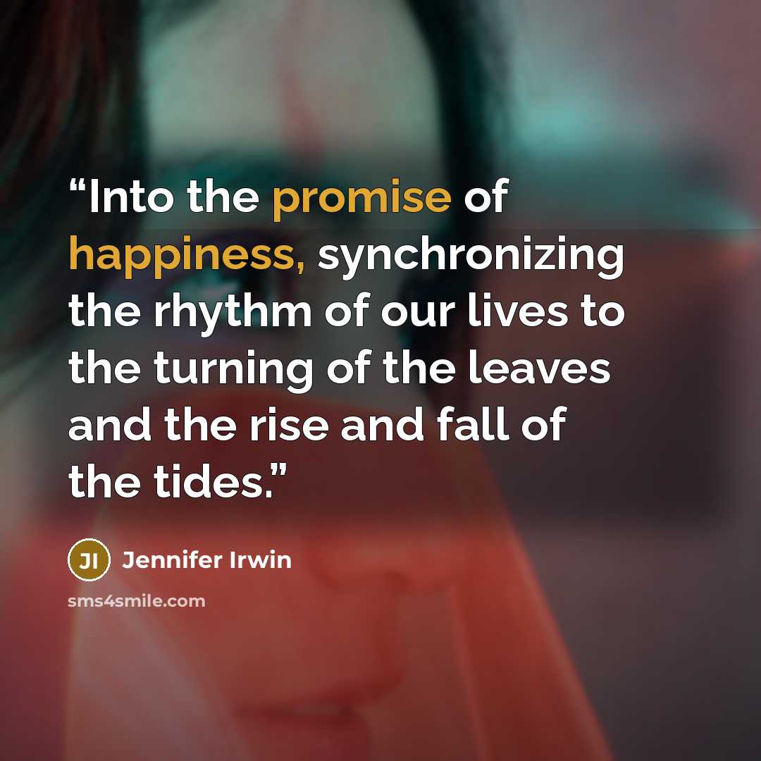 “Into the promise of happiness, synchronizing the rhythm of our lives to the turning of the leaves and the rise and fall of the tides.” quote by Jennifer Irwin