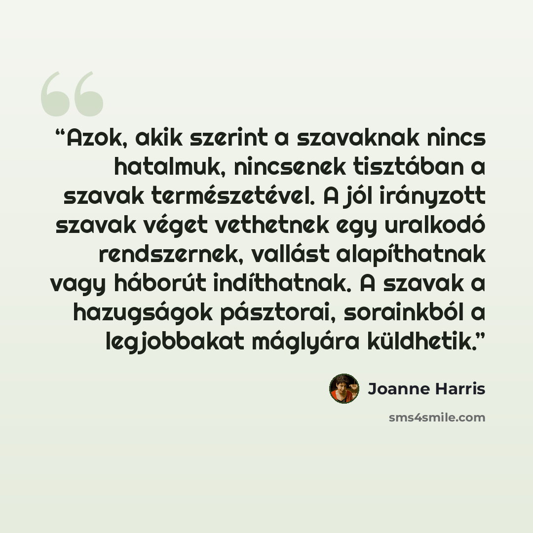 “Azok, akik szerint a szavaknak nincs hatalmuk, nincsenek tisztában a szavak természetével. A jól irányzott szavak véget vethetnek egy uralkodó rendszernek, vallást alapíthatnak vagy háborút indíthatnak. A szavak a hazugságok pásztorai, sorainkból a legjobbakat máglyára küldhetik.” quote by Joanne Harris