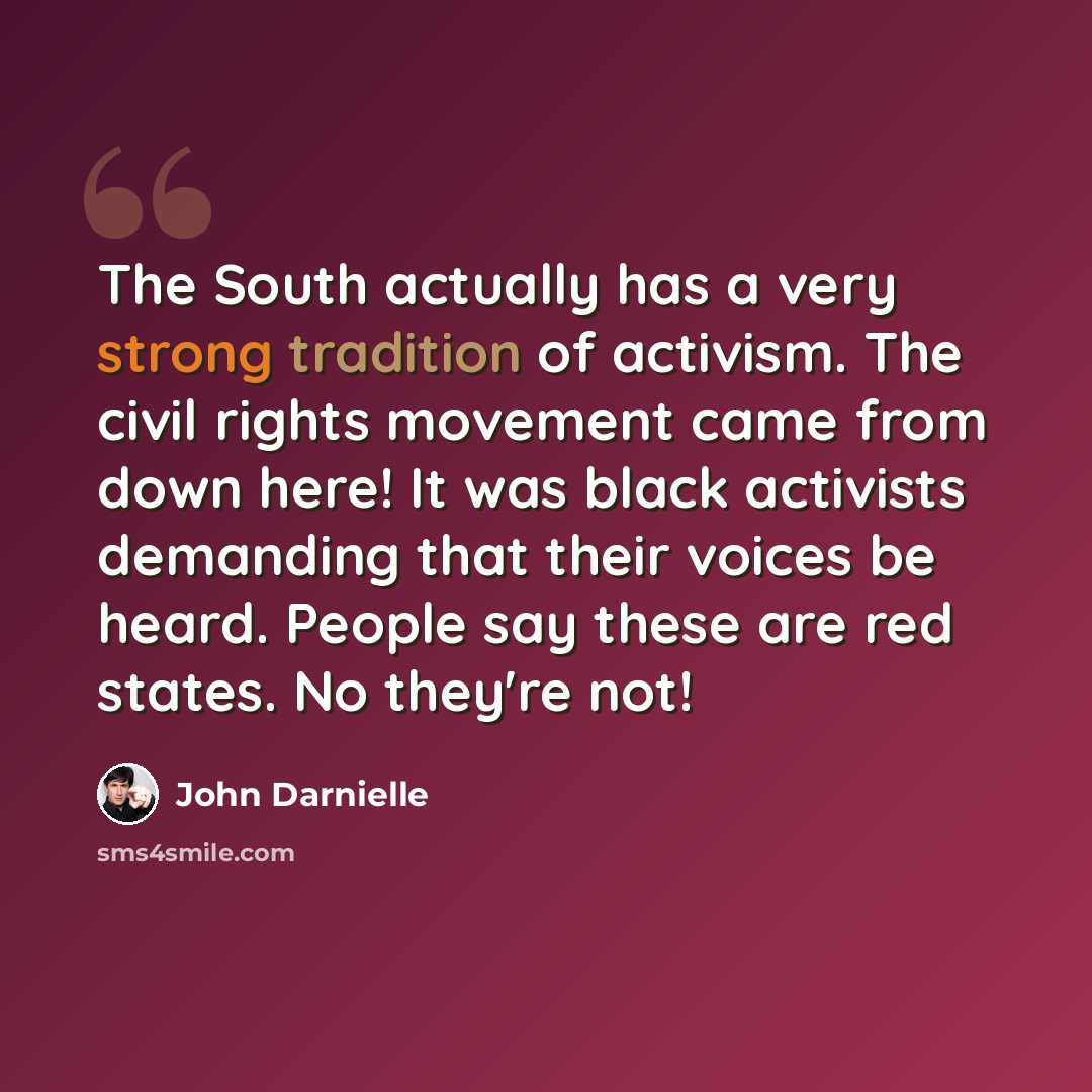 “The South actually has a very strong tradition of activism. The civil rights movement came from down here! It was black activists demanding that their voices be heard. People say these are red states. No they're not!” quote by John Darnielle