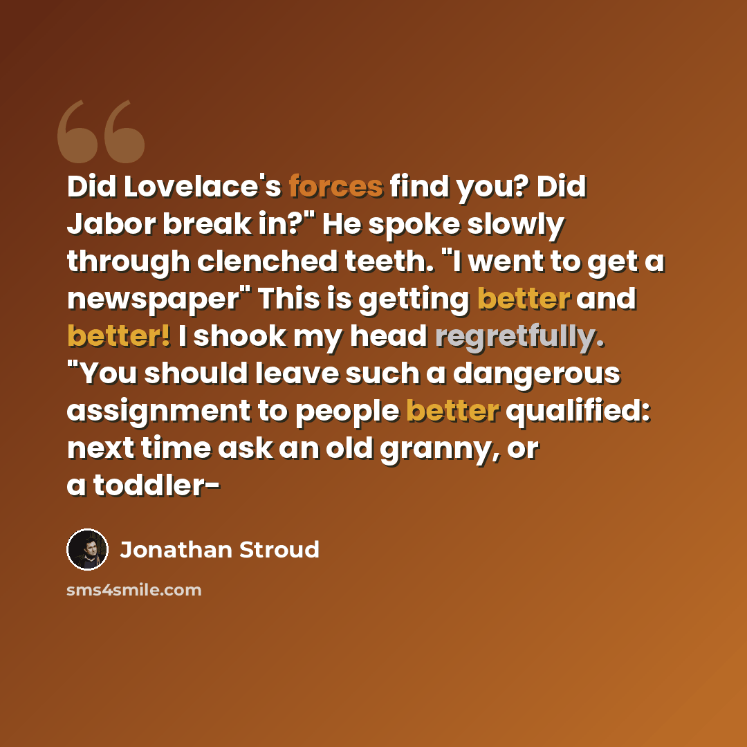 “Did Lovelace's forces find you? Did Jabor break in?" He spoke slowly through clenched teeth. "I went to get a newspaper" This is getting better and better! I shook my head regretfully. "You should leave such a dangerous assignment to people better qualified: next time ask an old granny, or a…” quote by Jonathan Stroud