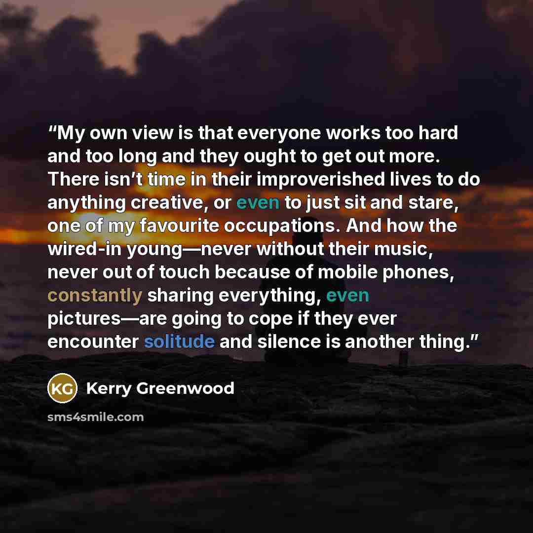 “My own view is that everyone works too hard and too long and they ought to get out more. There isn’t time in their improverished lives to do anything creative, or even to just sit and stare, one of my favourite occupations. And how the wired-in young—never without their music, never out of touch…” quote by Kerry Greenwood