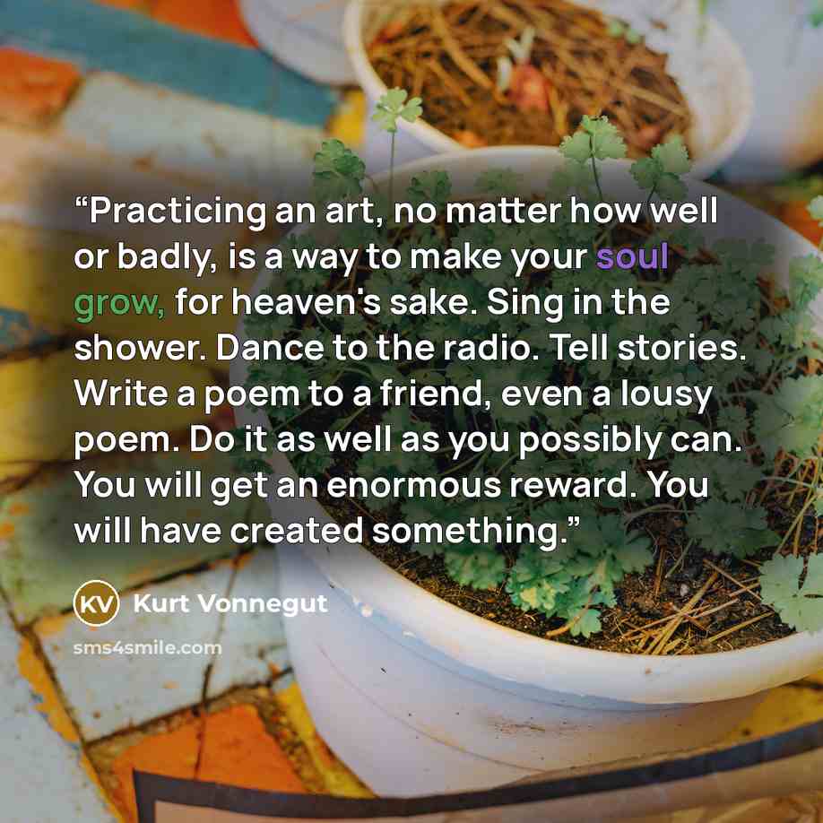 “Practicing an art, no matter how well or badly, is a way to make your soul grow, for heaven's sake. Sing in the shower. Dance to the radio. Tell stories. Write a poem to a friend, even a lousy poem. Do it as well as you possibly can. You will get an enormous reward. You will have created something.” quote by Kurt Vonnegut