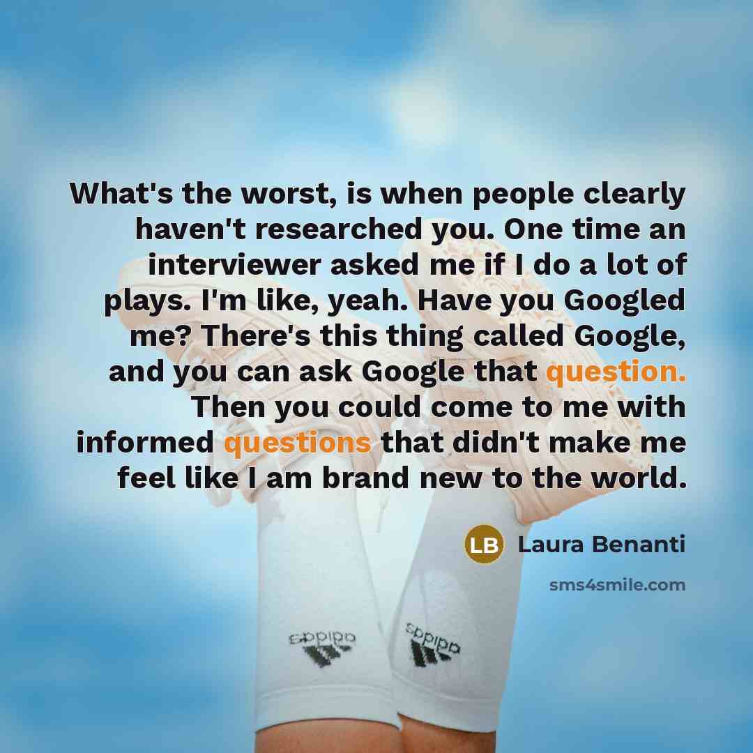 “What's the worst, is when people clearly haven't researched you. One time an interviewer asked me if I do a lot of plays. I'm like, yeah. Have you Googled me? There's this thing called Google, and you can ask Google that question. Then you could come to me with informed questions that didn't make…” quote by Laura Benanti