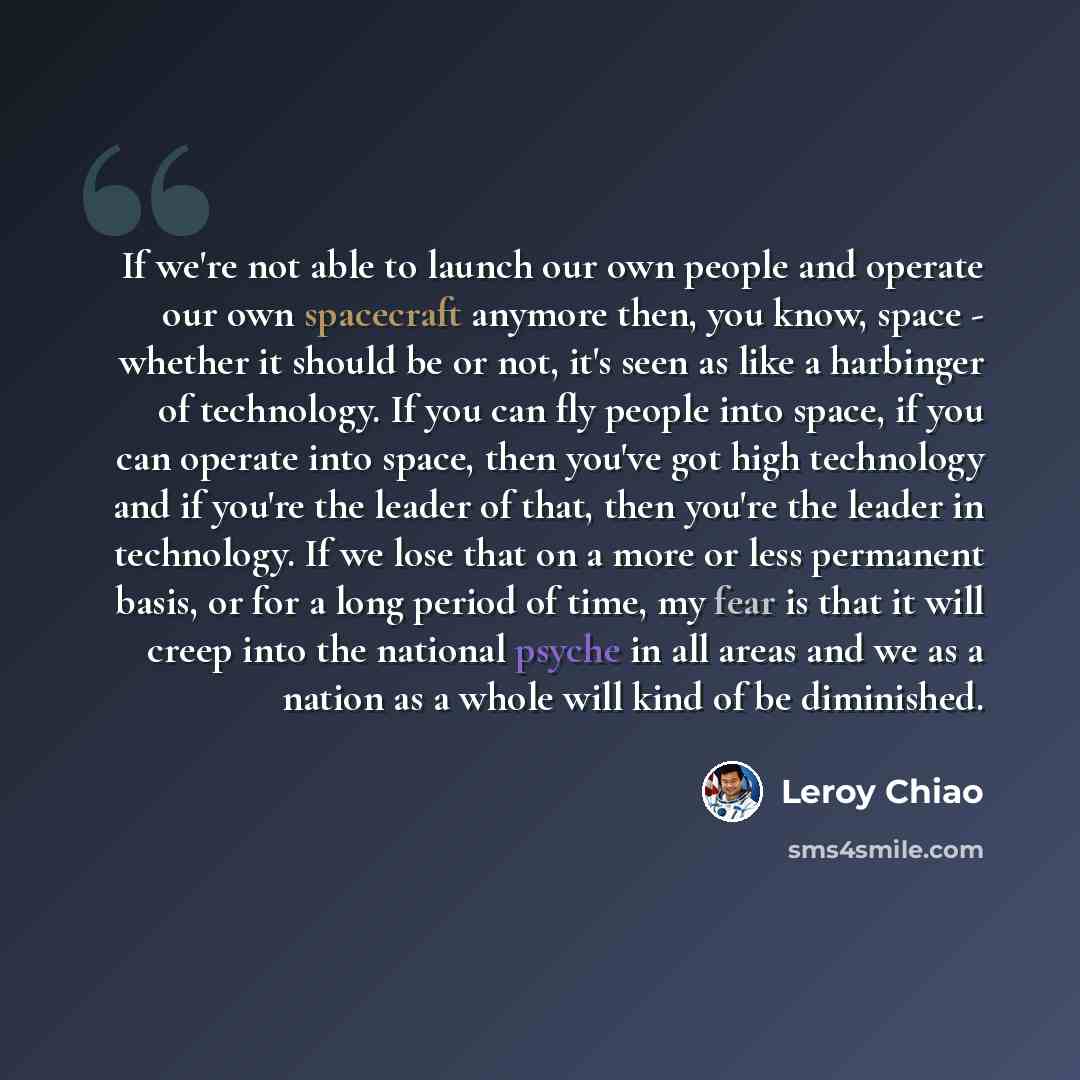 “If we're not able to launch our own people and operate our own spacecraft anymore then, you know, space - whether it should be or not, it's seen as like a harbinger of technology. If you can fly people into space, if you can operate into space, then you've got high technology and if you're the…” quote by Leroy Chiao